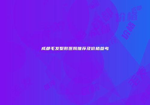 成都毛发整形医院推荐及价格参考