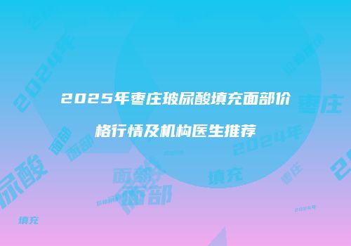 2025年枣庄玻尿酸填充面部价格行情及机构医生推荐
