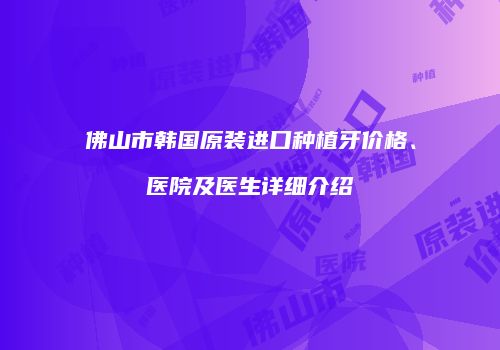 佛山市韩国原装进口种植牙价格、医院及医生详细介绍