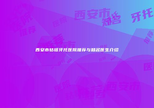 西安市钴铬牙托医院推荐与知名医生介绍