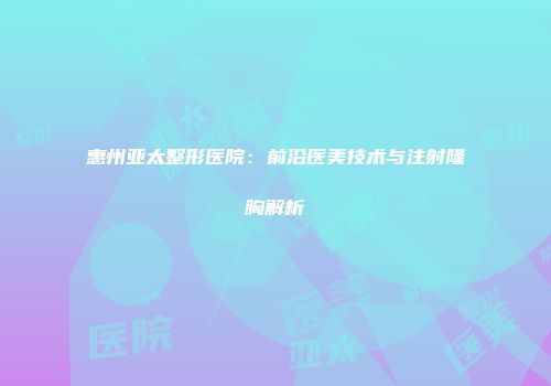 惠州亚太整形医院：前沿医美技术与注射隆胸解析