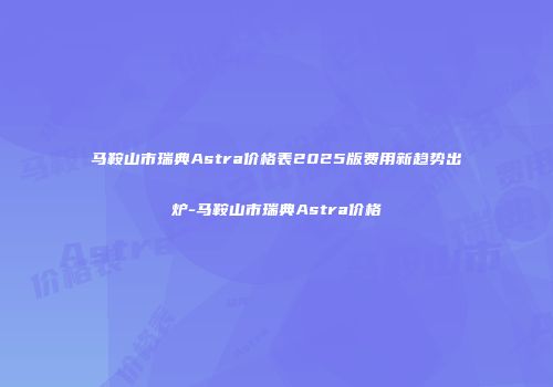 马鞍山市瑞典Astra价格表2025版费用新趋势出炉-马鞍山市瑞典Astra价格
