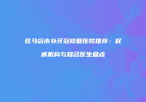驻马店市补牙冠修复医院推荐：权威机构与知名医生盘点