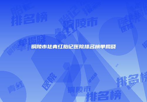 铜陵市祛青红胎记医院排名榜单揭晓