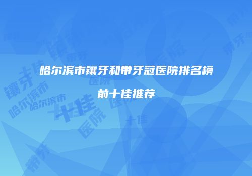 哈尔滨市镶牙和带牙冠医院排名榜前十佳推荐