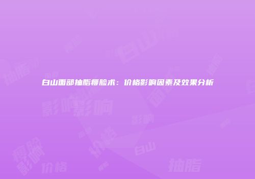 白山面部抽脂瘦脸术：价格影响因素及效果分析
