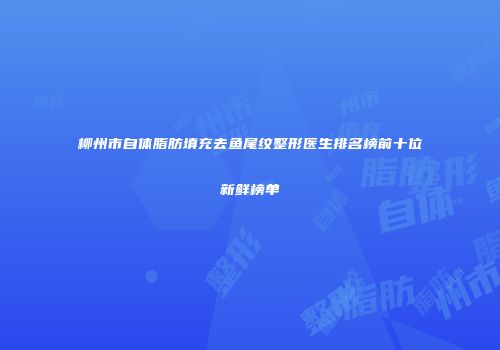 柳州市自体脂肪填充去鱼尾纹整形医生排名榜前十位新鲜榜单