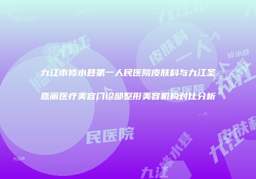 九江市修水县第一人民医院皮肤科与九江圣嘉丽医疗美容门诊部整形美容机构对比分析