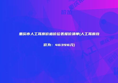 重庆市人工耳廓价格价位表报价清单(人工耳廓均价为：46396元)