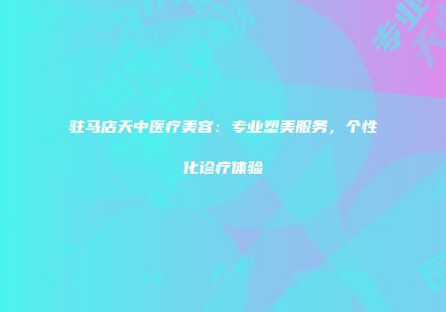驻马店天中医疗美容：专业塑美服务，个性化诊疗体验