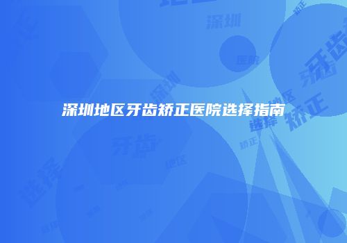 深圳地区牙齿矫正医院选择指南