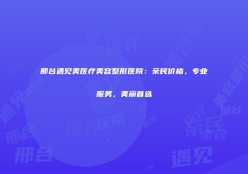 邢台遇见美医疗美容整形医院：亲民价格，专业服务，美丽首选