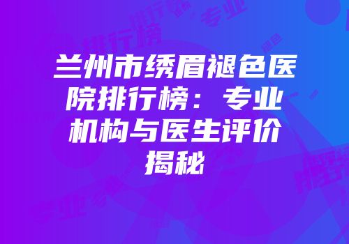 兰州市绣眉褪色医院排行榜：专业机构与医生评价揭秘