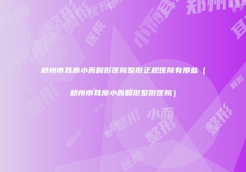 郑州市耳廓小而畸形医院整形正规医院有那些（郑州市耳廓小而畸形整形医院）