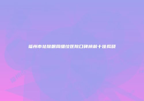 福州市祛除眼周细纹医院口碑榜前十佳揭晓