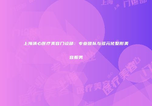 上海清心医疗美容门诊部：专业团队与多元化整形美容服务
