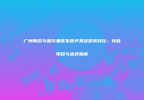 广州韩后与查尔曼医生医疗美容医院对比：特色项目与选择指南
