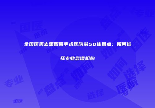 全国医美去黑眼圈手术医院前50佳盘点：如何选择专业靠谱机构