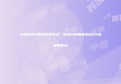 中国韩国开眼角医院排名：韩国开眼角医院前50佳榜单整合
