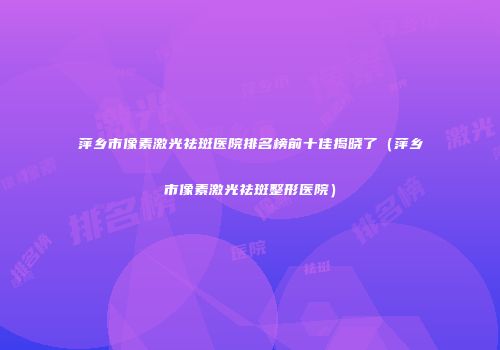 萍乡市像素激光祛斑医院排名榜前十佳揭晓了（萍乡市像素激光祛斑整形医院）