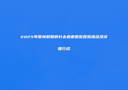 2025年常州射频微针去痘疤整形医院排名及详细介绍