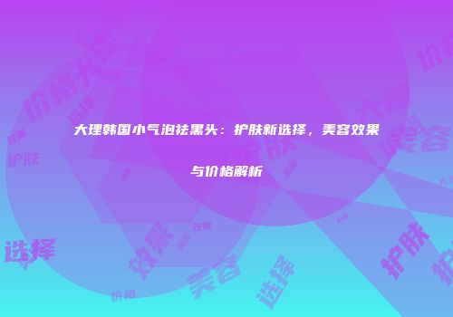 大理韩国小气泡祛黑头：护肤新选择，美容效果与价格解析