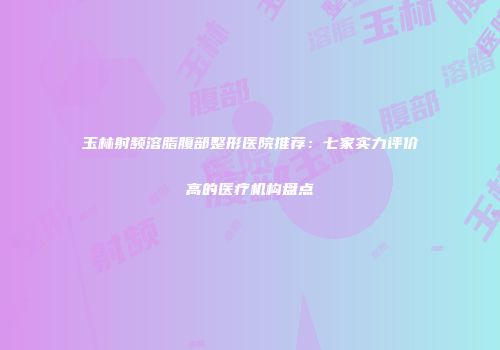 玉林射频溶脂腹部整形医院推荐：七家实力评价高的医疗机构盘点
