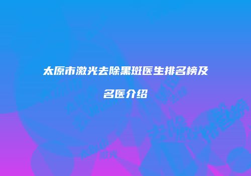 太原市激光去除黑斑医生排名榜及名医介绍