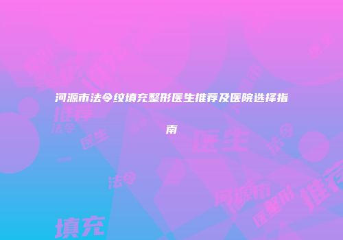 河源市法令纹填充整形医生推荐及医院选择指南