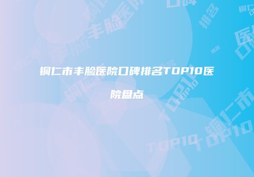 铜仁市丰脸医院口碑排名TOP10医院盘点