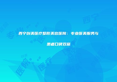 西宁创美医疗整形美容医院：专业医美服务与患者口碑双赢