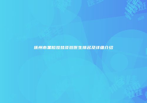 抚州市黑脸娃娃淡斑医生排名及详细介绍