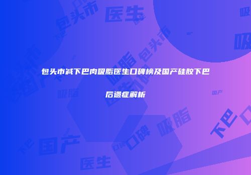 包头市减下巴肉吸脂医生口碑榜及国产硅胶下巴后遗症解析