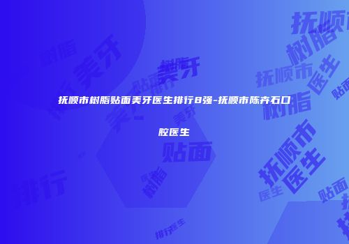 抚顺市树脂贴面美牙医生排行8强-抚顺市陈卉石口腔医生