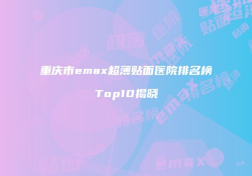 重庆市emax超薄贴面医院排名榜Top10揭晓