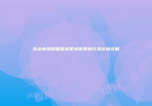 乐山市腿部吸脂减肥术医院排行及价格详解