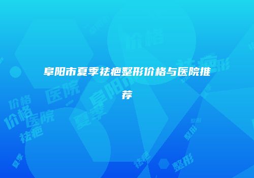阜阳市夏季祛疤整形价格与医院推荐