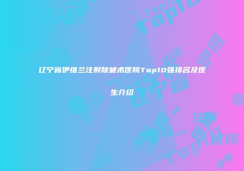 辽宁省伊维兰注射除皱术医院Top10强排名及医生介绍