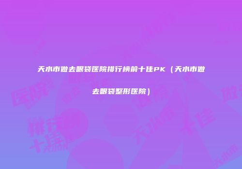 天水市做去眼袋医院排行榜前十佳PK（天水市做去眼袋整形医院）