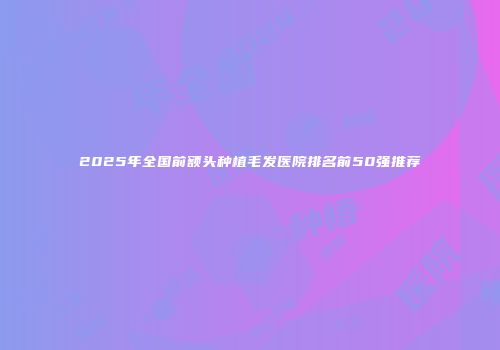 2025年全国前额头种植毛发医院排名前50强推荐