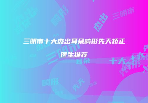 三明市十大杰出耳朵畸形先天矫正医生推荐