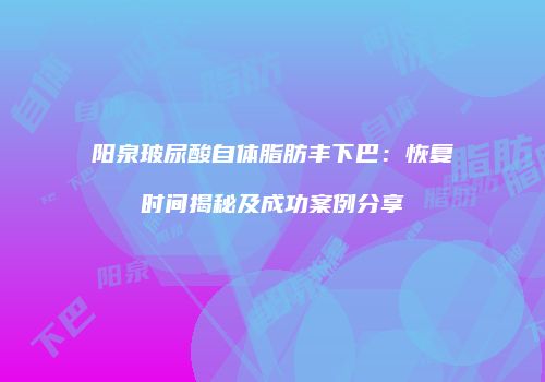 阳泉玻尿酸自体脂肪丰下巴：恢复时间揭秘及成功案例分享