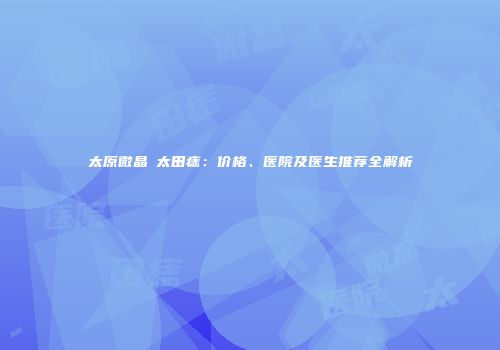 太原微晶袪太田痣：价格、医院及医生推荐全解析