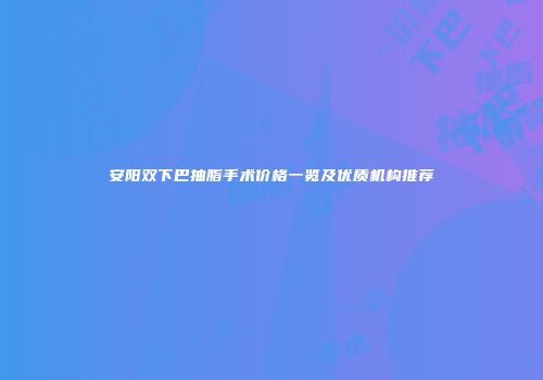 安阳双下巴抽脂手术价格一览及优质机构推荐