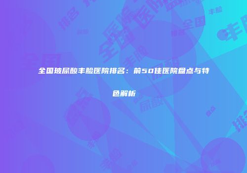 全国玻尿酸丰脸医院排名：前50佳医院盘点与特色解析