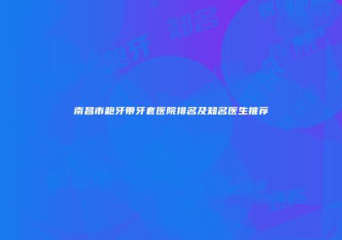 南昌市龅牙带牙套医院排名及知名医生推荐