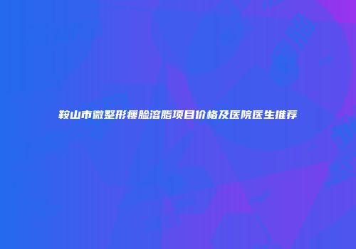 鞍山市微整形瘦脸溶脂项目价格及医院医生推荐