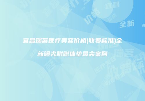 宜昌瑞茗医疗美容价格(收费标准)全新曝光附膨体垫鼻尖案例