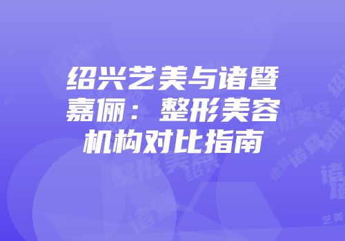 绍兴艺美与诸暨嘉俪：整形美容机构对比指南