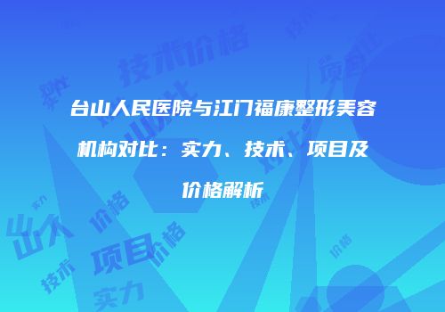 台山人民医院与江门福康整形美容机构对比：实力、技术、项目及价格解析
